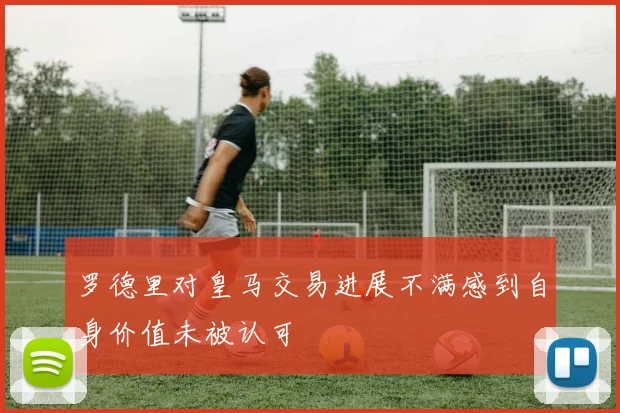 罗德里对皇马交易进展不满感到自身价值未被认可