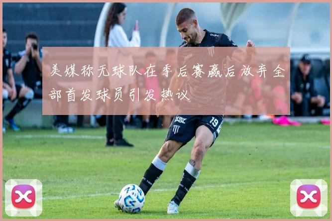 美媒称无球队在季后赛赢后放弃全部首发球员引发热议
