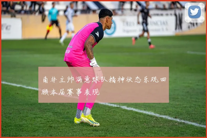 南非主帅满意球队精神状态乐观回顾本届赛事表现