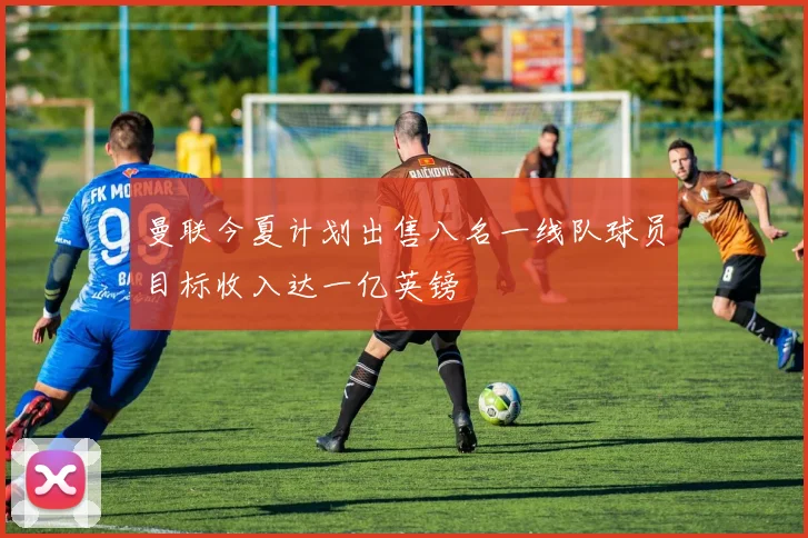 曼联今夏计划出售八名一线队球员目标收入达一亿英镑