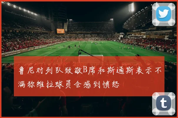 鲁尼对列队致敬B席和斯通斯表示不满称维拉球员会感到愤怒