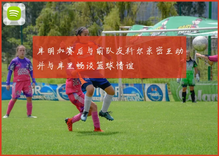 库明加赛后与前队友科尔亲密互动并与库里畅谈篮球情谊