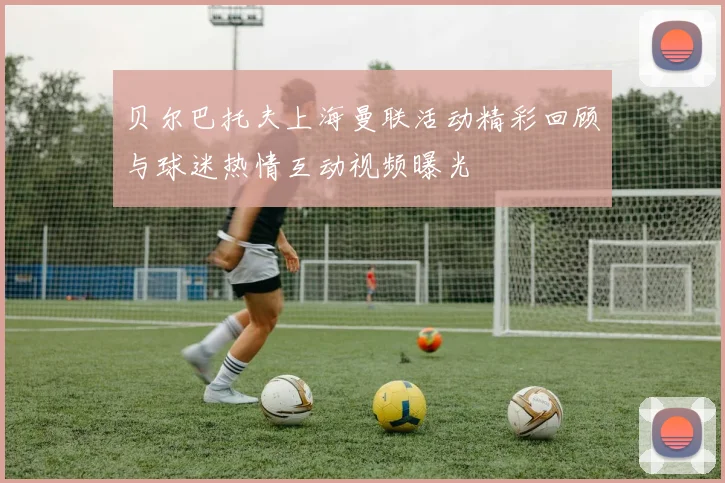贝尔巴托夫上海曼联活动精彩回顾与球迷热情互动视频曝光