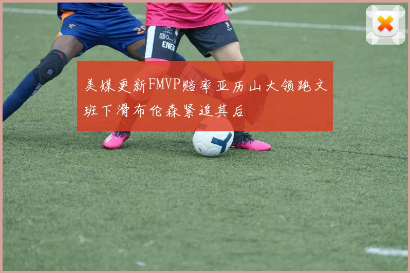 美媒更新FMVP赔率亚历山大领跑文班下滑布伦森紧追其后