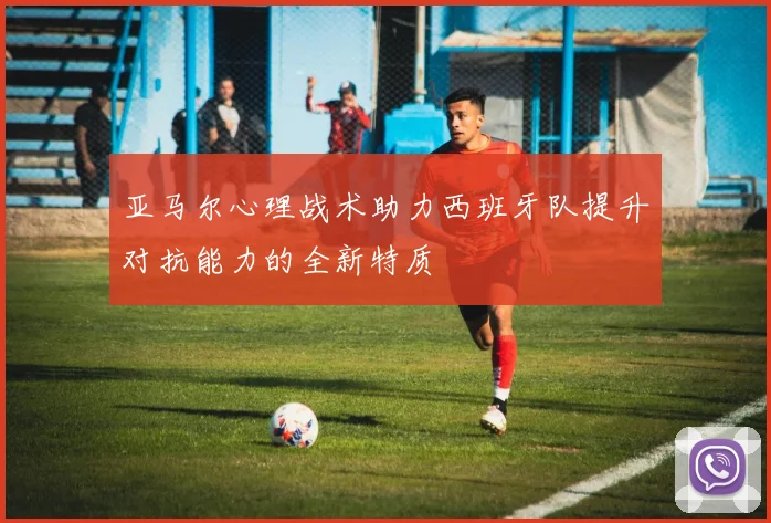 亚马尔心理战术助力西班牙队提升对抗能力的全新特质