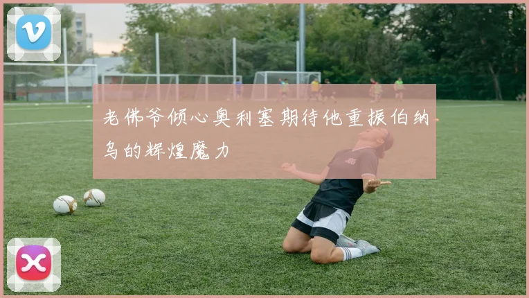 老佛爷倾心奥利塞期待他重振伯纳乌的辉煌魔力
