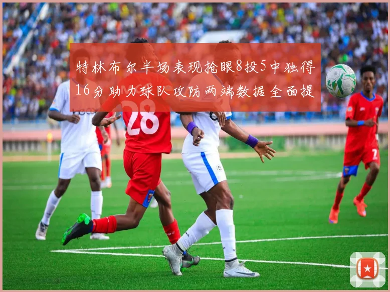 特林布尔半场表现抢眼8投5中独得16分助力球队攻防两端数据全面提升