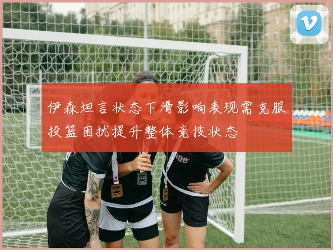 伊森坦言状态下滑影响表现需克服投篮困扰提升整体竞技状态