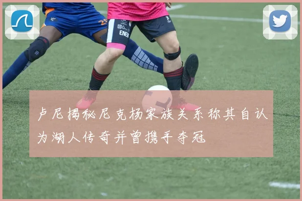 卢尼揭秘尼克杨家族关系称其自认为湖人传奇并曾携手夺冠
