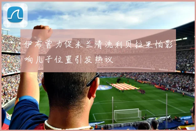 伊布曾力促米兰清洗利贝拉里怕影响儿子位置引发热议