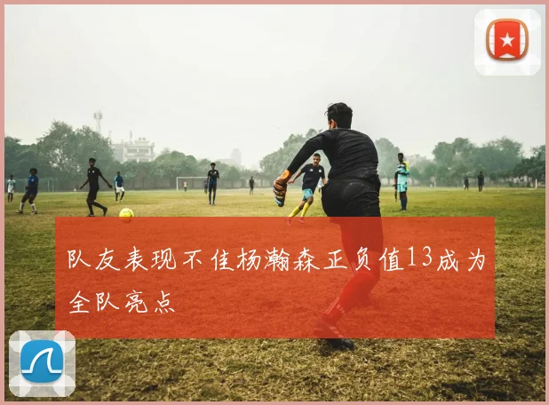 队友表现不佳杨瀚森正负值13成为全队亮点
