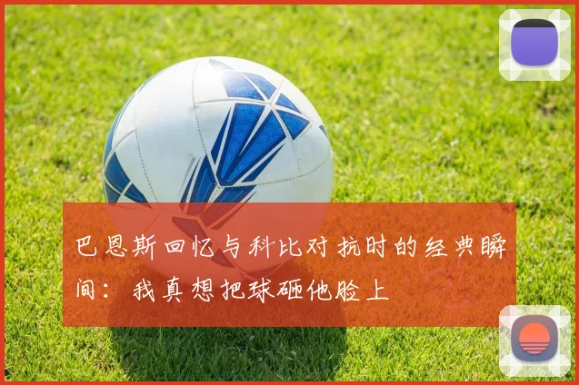 巴恩斯回忆与科比对抗时的经典瞬间：我真想把球砸他脸上
