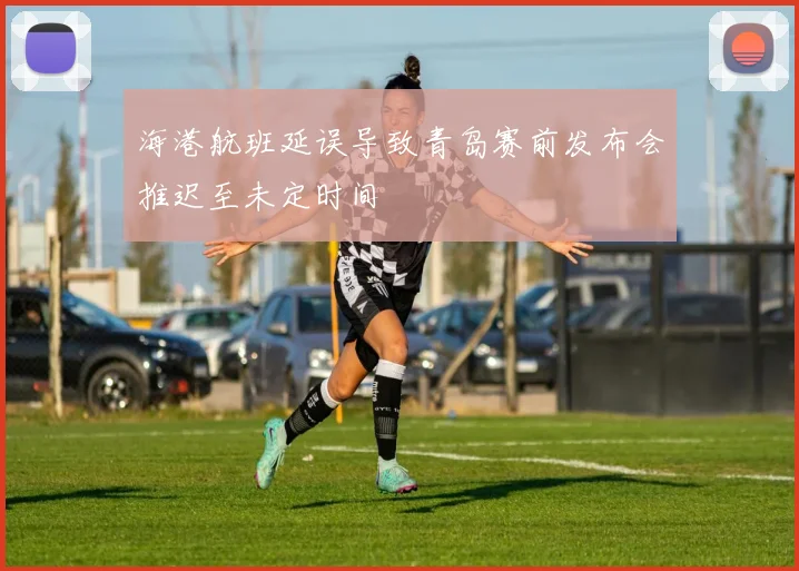 海港航班延误导致青岛赛前发布会推迟至未定时间