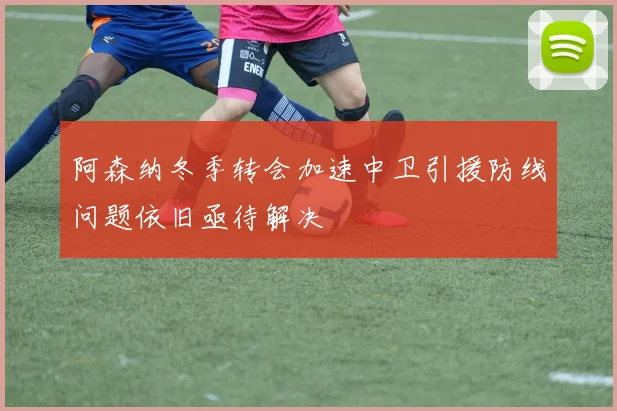 阿森纳冬季转会加速中卫引援防线问题依旧亟待解决
