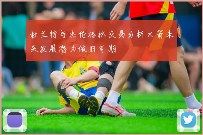 杜兰特与杰伦格林交易分析火箭未来发展潜力依旧可期