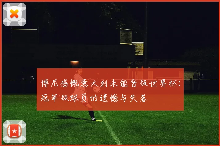 博尼感慨意大利未能晋级世界杯：冠军级球员的遗憾与失落