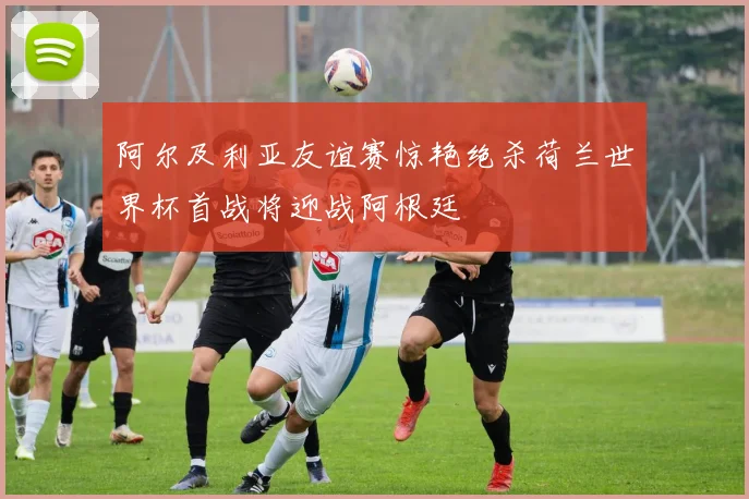 阿尔及利亚友谊赛惊艳绝杀荷兰世界杯首战将迎战阿根廷