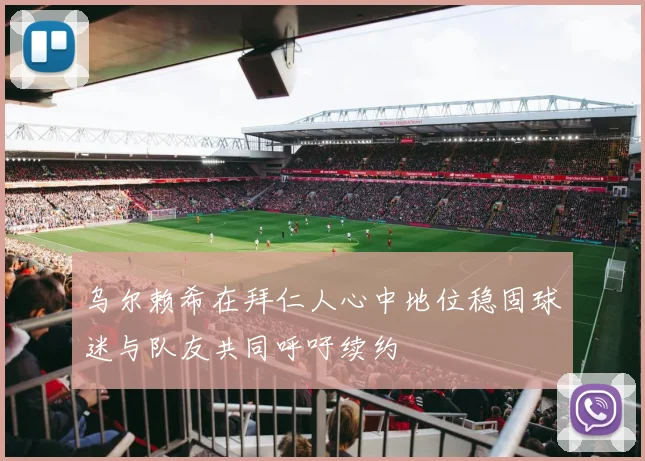 乌尔赖希在拜仁人心中地位稳固球迷与队友共同呼吁续约