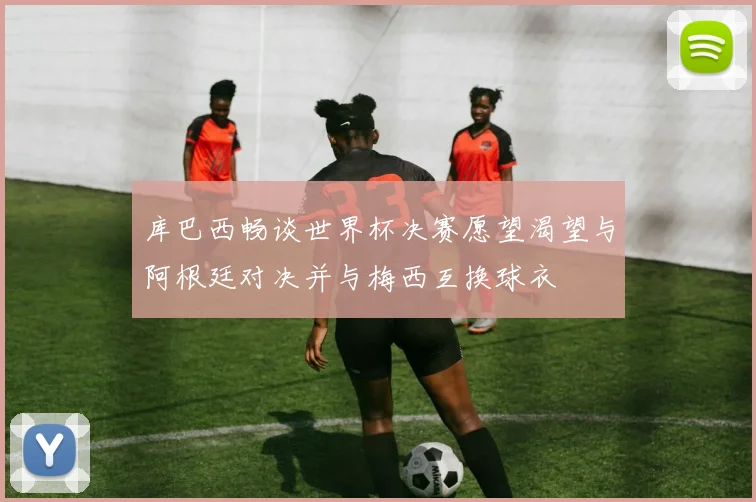库巴西畅谈世界杯决赛愿望渴望与阿根廷对决并与梅西互换球衣