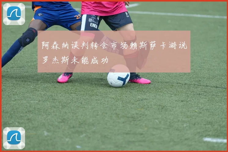 阿森纳误判转会市场赖斯萨卡游说罗杰斯未能成功