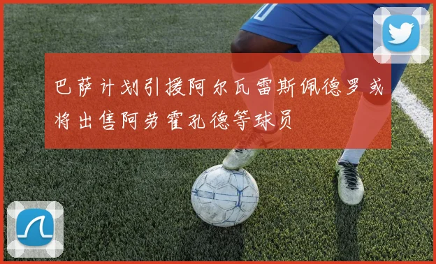 巴萨计划引援阿尔瓦雷斯佩德罗或将出售阿劳霍孔德等球员
