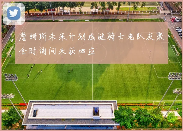 詹姆斯未来计划成谜骑士老队友聚会时询问未获回应