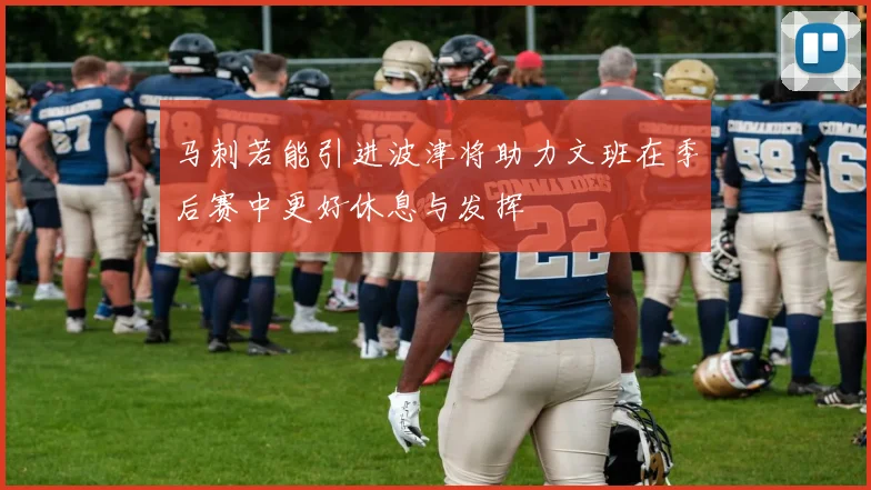 马刺若能引进波津将助力文班在季后赛中更好休息与发挥