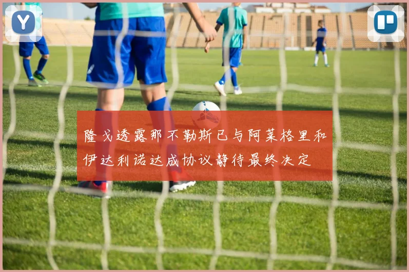 隆戈透露那不勒斯已与阿莱格里和伊达利诺达成协议静待最终决定
