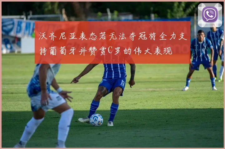 沃齐尼亚表态若无法夺冠将全力支持葡萄牙并赞赏C罗的伟大表现