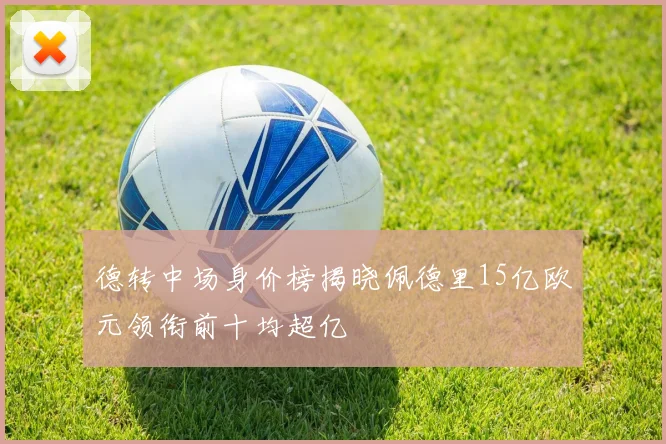 德转中场身价榜揭晓佩德里15亿欧元领衔前十均超亿