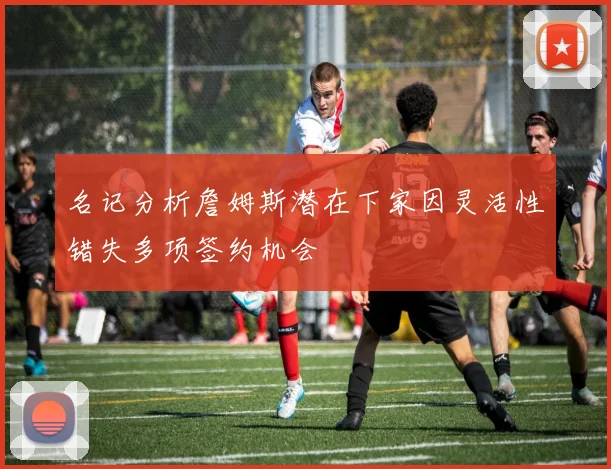 名记分析詹姆斯潜在下家因灵活性错失多项签约机会