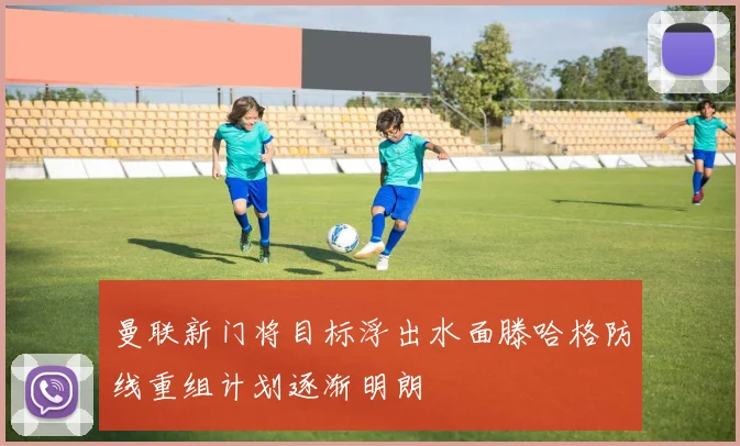 曼联新门将目标浮出水面滕哈格防线重组计划逐渐明朗