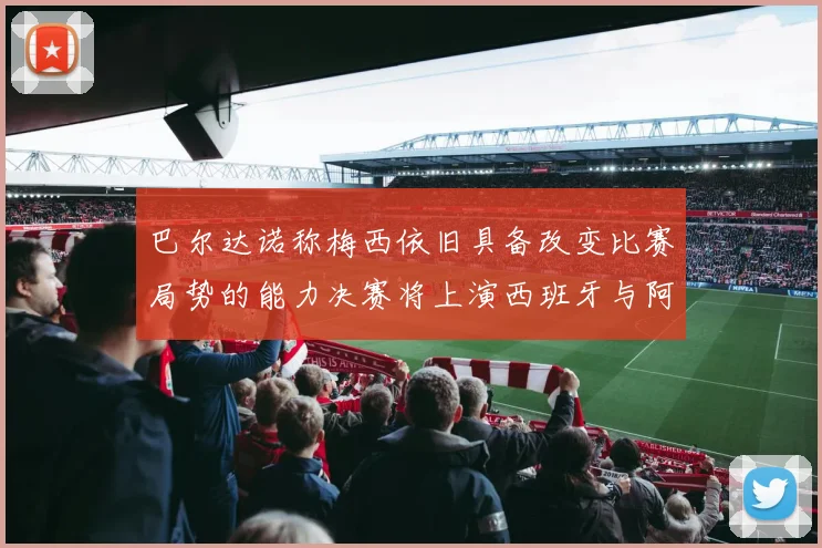 巴尔达诺称梅西依旧具备改变比赛局势的能力决赛将上演西班牙与阿根廷的对决