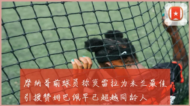 摩纳哥前球员称莫雷拉为米兰最佳引援赞姆巴佩早已超越同龄人