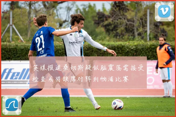 英媒报道桑切斯疑似脑震荡需接受检查或将缺席对阵利物浦比赛