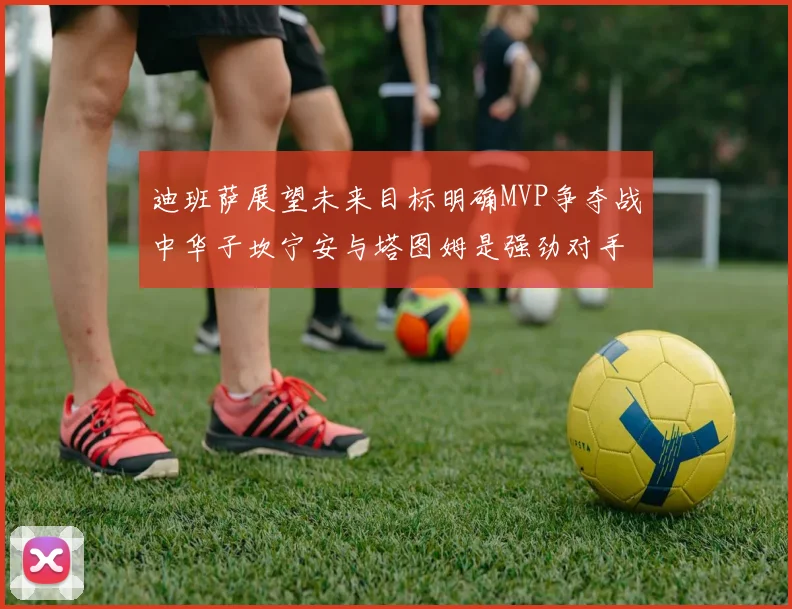 迪班萨展望未来目标明确MVP争夺战中华子坎宁安与塔图姆是强劲对手