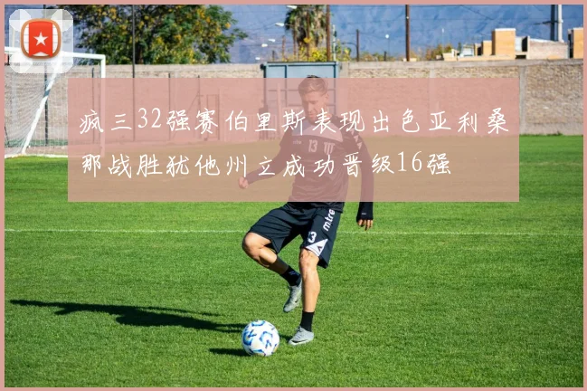 疯三32强赛伯里斯表现出色亚利桑那战胜犹他州立成功晋级16强