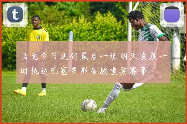 马竞今日进行最后一练明天凌晨一时抵达巴塞罗那备战重要赛事