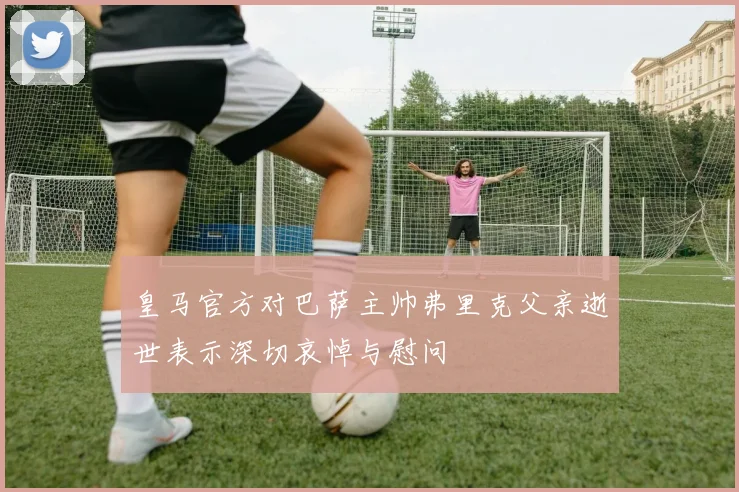 皇马官方对巴萨主帅弗里克父亲逝世表示深切哀悼与慰问