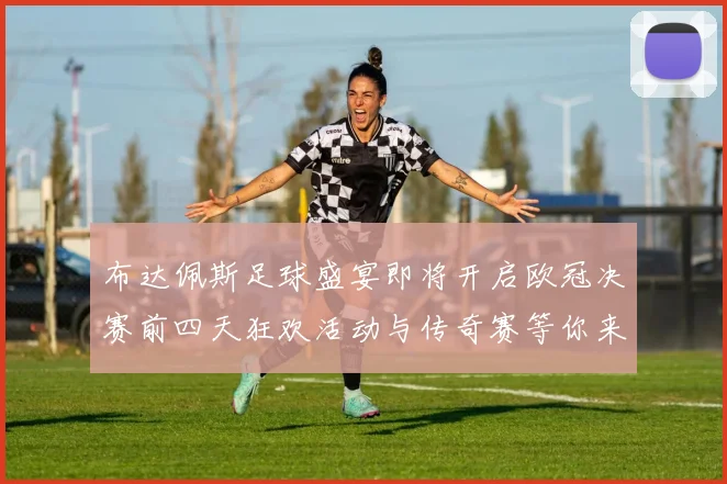 布达佩斯足球盛宴即将开启欧冠决赛前四天狂欢活动与传奇赛等你来参与