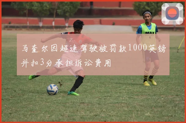 马奎尔因超速驾驶被罚款1000英镑并扣3分承担诉讼费用