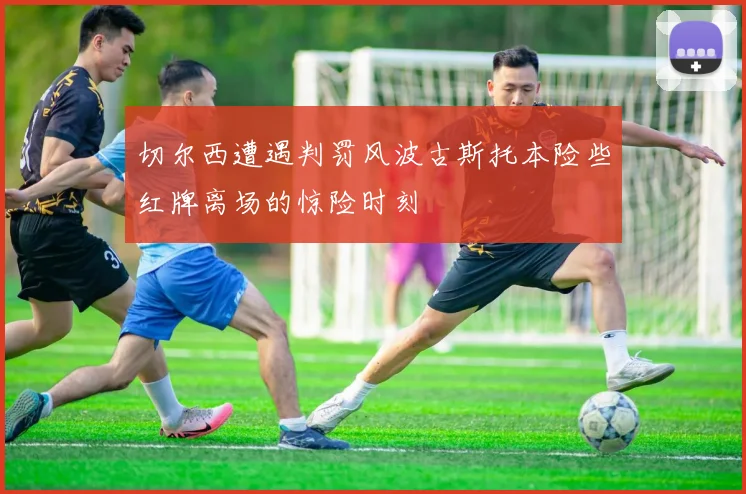 切尔西遭遇判罚风波古斯托本险些红牌离场的惊险时刻