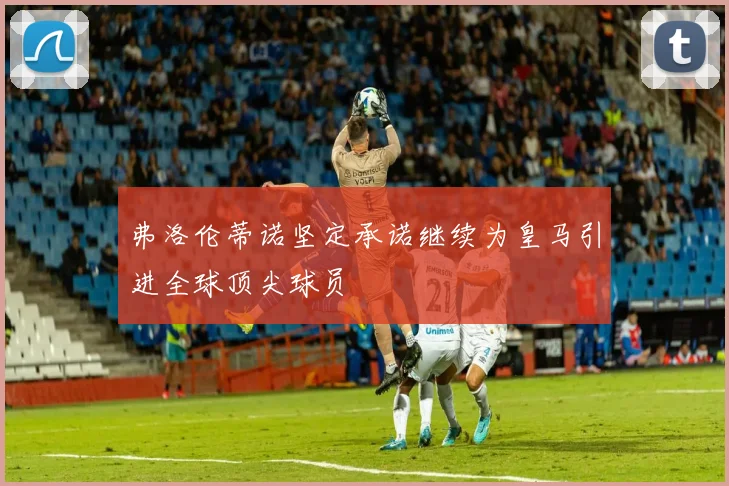 弗洛伦蒂诺坚定承诺继续为皇马引进全球顶尖球员